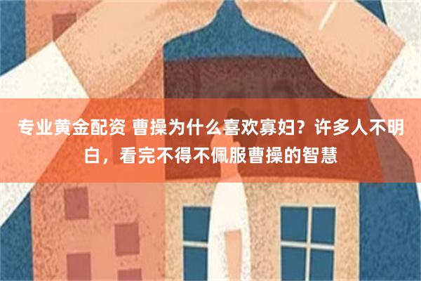 专业黄金配资 曹操为什么喜欢寡妇？许多人不明白，看完不得不佩服曹操的智慧