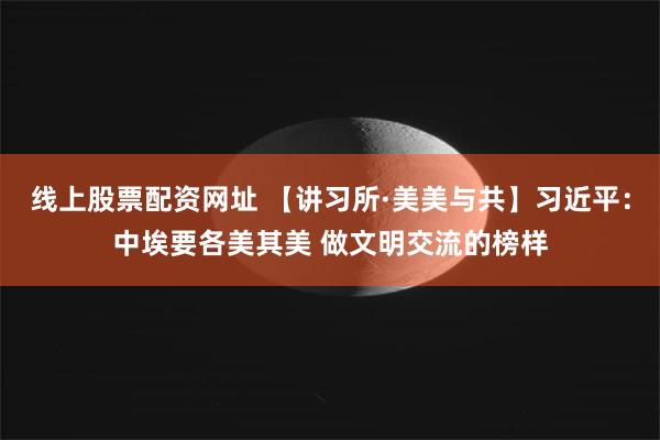 线上股票配资网址 【讲习所·美美与共】习近平：中埃要各美其美 做文明交流的榜样