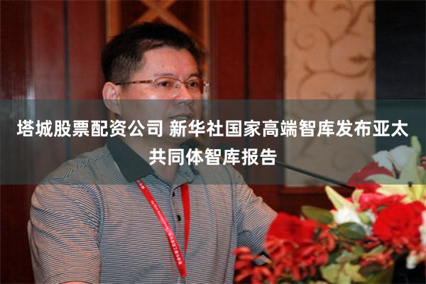 塔城股票配资公司 新华社国家高端智库发布亚太共同体智库报告