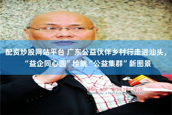 配资炒股网站平台 广东公益伙伴乡村行走进汕头， “益企同心圆”绘就“公益集群”新图景