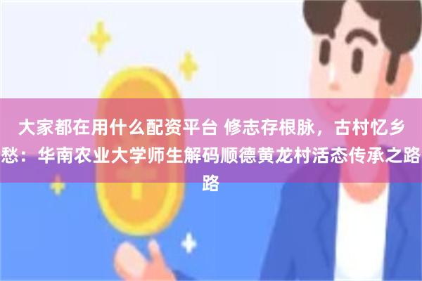 大家都在用什么配资平台 修志存根脉,古村忆乡愁:华南农业大学师生解码顺德黄龙村活态传承之路