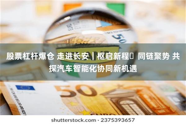 股票杠杆爆仓 走进长安｜枢启新程・同链聚势 共探汽车智能化协同新机遇