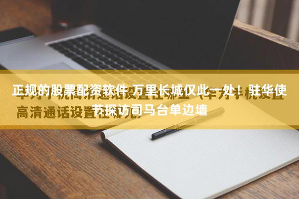 正规的股票配资软件 万里长城仅此一处！驻华使节探访司马台单边墙