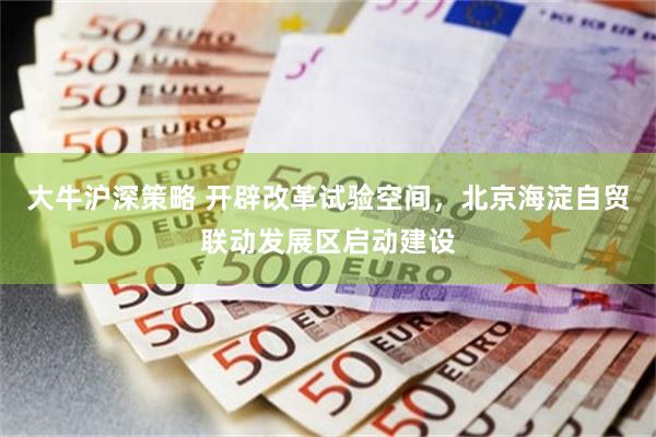 大牛沪深策略 开辟改革试验空间，北京海淀自贸联动发展区启动建设