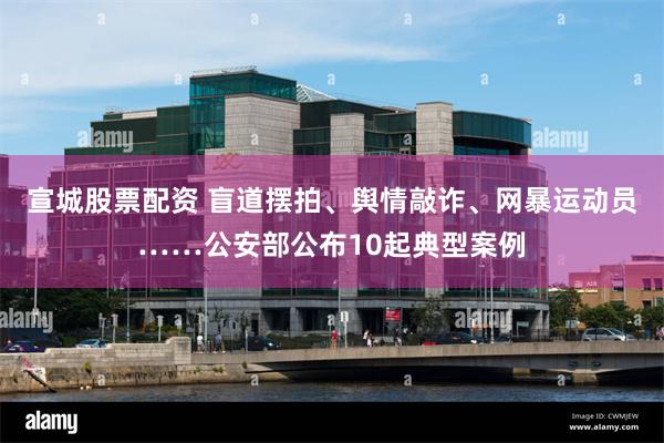 宣城股票配资 盲道摆拍、舆情敲诈、网暴运动员……公安部公布10起典型案例