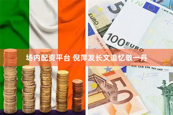 场内配资平台 倪萍发长文追忆敬一丹