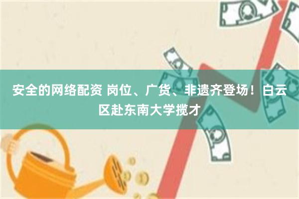 安全的网络配资 岗位、广货、非遗齐登场！白云区赴东南大学揽才