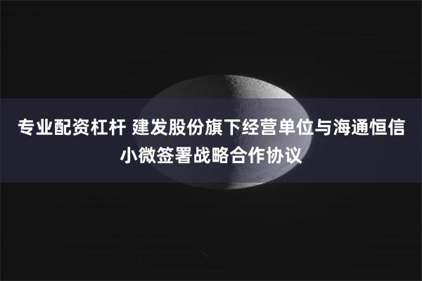 专业配资杠杆 建发股份旗下经营单位与海通恒信小微签署战略合作协议
