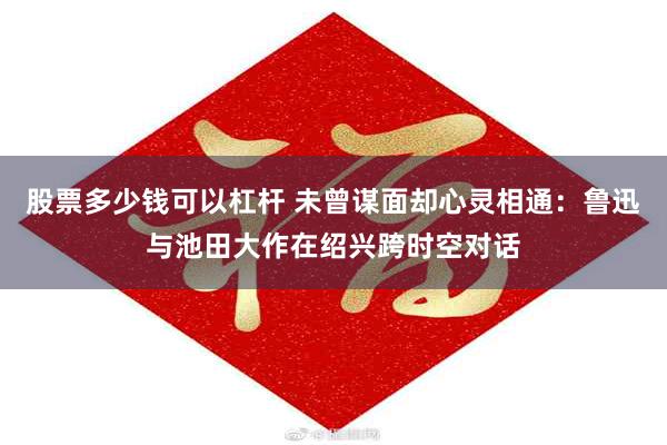 股票多少钱可以杠杆 未曾谋面却心灵相通：鲁迅与池田大作在绍兴跨时空对话