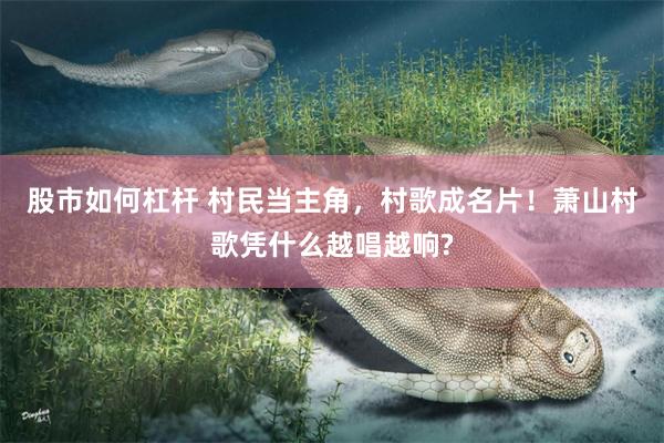 股市如何杠杆 村民当主角，村歌成名片！萧山村歌凭什么越唱越响?
