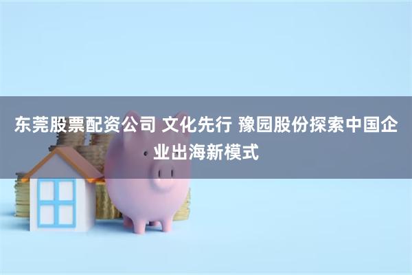 东莞股票配资公司 文化先行 豫园股份探索中国企业出海新模式